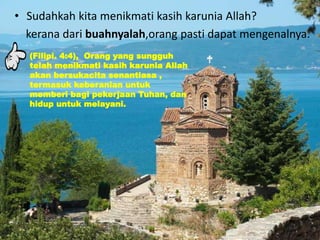 • Sudahkah kita menikmati kasih karunia Allah?
kerana dari buahnyalah,orang pasti dapat mengenalnya.
(Filipi. 4:4), Orang yang sungguh
telah menikmati kasih karunia Allah
akan bersukacita senantiasa ,
termasuk keberanian untuk
memberi bagi pekerjaan Tuhan, dan
hidup untuk melayani.
 