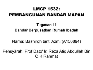 LMCP 1532:
PEMBANGUNAN BANDAR MAPAN
Tugasan 11
Bandar Berpusatkan Rumah Ibadah
Nama: Bashiroh binti Azmi (A150894)
Pensyarah: Prof Dato' Ir. Reza Atiq Abdullah Bin
O.K Rahmat
 