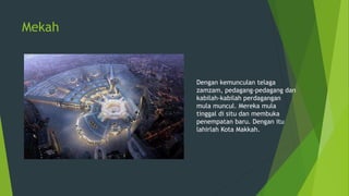 Mekah
Dengan kemunculan telaga
zamzam, pedagang-pedagang dan
kabilah-kabilah perdagangan
mula muncul. Mereka mula
tinggal di situ dan membuka
penempatan baru. Dengan itu
lahirlah Kota Makkah.
 