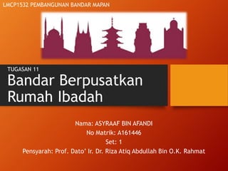 TUGASAN 11
Bandar Berpusatkan
Rumah Ibadah
Nama: ASYRAAF BIN AFANDI
No Matrik: A161446
Set: 1
Pensyarah: Prof. Dato’ Ir. Dr. Riza Atiq Abdullah Bin O.K. Rahmat
LMCP1532 PEMBANGUNAN BANDAR MAPAN
 