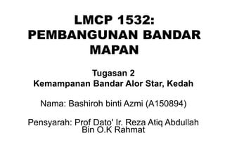 LMCP 1532:
PEMBANGUNAN BANDAR
MAPAN
Tugasan 2
Kemampanan Bandar Alor Star, Kedah
Nama: Bashiroh binti Azmi (A150894)
Pensyarah: Prof Dato' Ir. Reza Atiq Abdullah
Bin O.K Rahmat
 