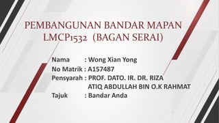 PEMBANGUNAN BANDAR MAPAN
LMCP1532 (BAGAN SERAI)
Nama : Wong Xian Yong
No Matrik : A157487
Pensyarah : PROF. DATO. IR. DR. RIZA
ATIQ ABDULLAH BIN O.K RAHMAT
Tajuk : Bandar Anda
 