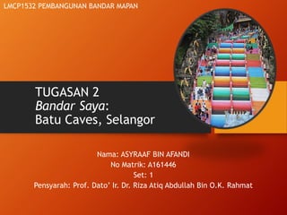TUGASAN 2
Bandar Saya:
Batu Caves, Selangor
Nama: ASYRAAF BIN AFANDI
No Matrik: A161446
Set: 1
Pensyarah: Prof. Dato’ Ir. Dr. Riza Atiq Abdullah Bin O.K. Rahmat
LMCP1532 PEMBANGUNAN BANDAR MAPAN
 