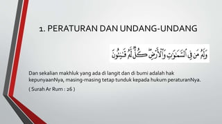 1. PERATURAN DAN UNDANG-UNDANG
Dan sekalian makhluk yang ada di langit dan di bumi adalah hak
kepunyaanNya, masing-masing tetap tunduk kepada hukum peraturanNya.
( SurahAr Rum : 26 )
 