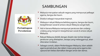 SAMBUNGAN
• Malaysia merupakan sebuah negara yang mempunyai pelbagai
agama, bangsa dan kaum.
• Disebut sebagai masyarakat majmuk.
• Walaupun rakyat Malaysia bebilang agama, bangsa dan kaum,
kesejahteraan sosial di antara rakyat Malaysia sangat baik.
• Hal ini kerana Malaysia mempunyai peraturan dan undang-
undang yang menjamin kesejahteraan sosial di antara rakyat
Malaysia.
• Rakyat Malaysia dididik dengan disiplin dan terikat dengan
peraturan yang ditetapkan, sesiapa yang melanggarnya, akan
dikenakan tindakan.
• Sebagai contoh, dalam Perlembagaan Malaysia, Islam adalah
agama persekutuan dan dalam masa yang sama agama dan
upacara lain bebas diamalkan dengan aman dan damai.
 