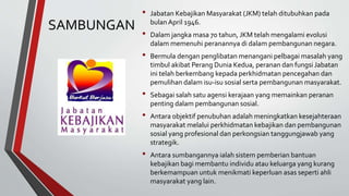 SAMBUNGAN
• Jabatan Kebajikan Masyarakat (JKM) telah ditubuhkan pada
bulan April 1946.
• Dalam jangka masa 70 tahun, JKM telah mengalami evolusi
dalam memenuhi peranannya di dalam pembangunan negara.
• Bermula dengan penglibatan menangani pelbagai masalah yang
timbul akibat Perang Dunia Kedua, peranan dan fungsi Jabatan
ini telah berkembang kepada perkhidmatan pencegahan dan
pemulihan dalam isu-isu sosial serta pembangunan masyarakat.
• Sebagai salah satu agensi kerajaan yang memainkan peranan
penting dalam pembangunan sosial.
• Antara objektif penubuhan adalah meningkatkan kesejahteraan
masyarakat melalui perkhidmatan kebajikan dan pembangunan
sosial yang profesional dan perkongsian tanggungjawab yang
strategik.
• Antara sumbangannya ialah sistem pemberian bantuan
kebajikan bagi membantu individu atau keluarga yang kurang
berkemampuan untuk menikmati keperluan asas seperti ahli
masyarakat yang lain.
 