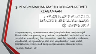3. PENGIMARAHAN MASJID DENGAN AKTIVITI
KEAGAMAAN
Hanyasanya yang layak memakmurkan (menghidupkan) masjid-masjid
Allah itu ialah orang-orang yang beriman kepada Allah dan hari akhirat serta
mendirikan sembahyang dan menunaikan zakat dan tidak takut melainkan
kepada Allah, (dengan adanya sifat-sifat yang tersebut) maka adalah
diharapkan mereka menjadi dari golongan yang mendapat petunjuk.
( SurahAtTaubah : 18 )
 
