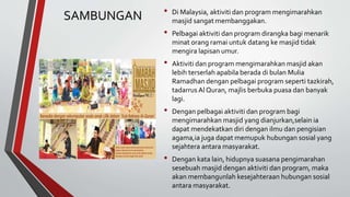 SAMBUNGAN • Di Malaysia, aktiviti dan program mengimarahkan
masjid sangat membanggakan.
• Pelbagai aktiviti dan program dirangka bagi menarik
minat orang ramai untuk datang ke masjid tidak
mengira lapisan umur.
• Aktiviti dan program mengimarahkan masjid akan
lebih terserlah apabila berada di bulan Mulia
Ramadhan dengan pelbagai program seperti tazkirah,
tadarrus Al Quran, majlis berbuka puasa dan banyak
lagi.
• Dengan pelbagai aktiviti dan program bagi
mengimarahkan masjid yang dianjurkan,selain ia
dapat mendekatkan diri dengan ilmu dan pengisian
agama,ia juga dapat memupuk hubungan sosial yang
sejahtera antara masyarakat.
• Dengan kata lain, hidupnya suasana pengimarahan
sesebuah masjid dengan aktiviti dan program, maka
akan membangunlah kesejahteraan hubungan sosial
antara masyarakat.
 
