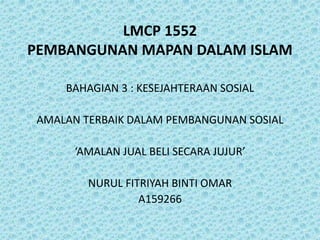 LMCP 1552
PEMBANGUNAN MAPAN DALAM ISLAM
BAHAGIAN 3 : KESEJAHTERAAN SOSIAL
AMALAN TERBAIK DALAM PEMBANGUNAN SOSIAL
‘AMALAN JUAL BELI SECARA JUJUR’
NURUL FITRIYAH BINTI OMAR
A159266
 