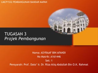 TUGASAN 3
Projek Pembangunan
Nama: ASYRAAF BIN AFANDI
No Matrik: A161446
Set: 1
Pensyarah: Prof. Dato’ Ir. Dr. Riza Atiq Abdullah Bin O.K. Rahmat
LMCP1532 PEMBANGUNAN BANDAR MAPAN
 