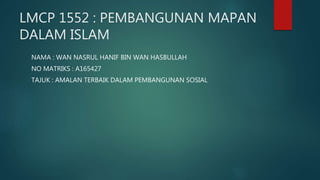 LMCP 1552 : PEMBANGUNAN MAPAN
DALAM ISLAM
NAMA : WAN NASRUL HANIF BIN WAN HASBULLAH
NO MATRIKS : A165427
TAJUK : AMALAN TERBAIK DALAM PEMBANGUNAN SOSIAL
 