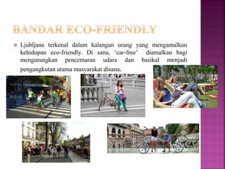  Ljubljana terkenal dalam kalangan orang yang mengamalkan
kehidupan eco-friendly. Di sana, ‘car-free’ diamalkan bagi
mengurangkan pencemaran udara dan basikal menjadi
pengangkutan utama masyarakat disana.
 