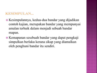  Kesimpulannya, kedua-dua bandar yang dijadikan
contoh kajian, merupakan bandar yang mempunyai
amalan terbaik dalam menjadi sebuah bandar
mapan.
 Kemapanan sesebuah bandar yang dapat pengkaji
simpulkan berlaku kerana sikap yang diamalkan
oleh penghuni bandar itu sendiri.
 