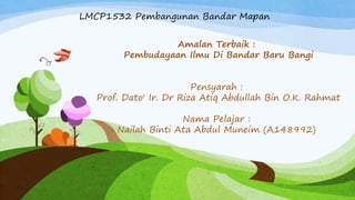 LMCP1532 Pembangunan Bandar Mapan
Amalan Terbaik :
Pembudayaan Ilmu Di Bandar Baru Bangi
Pensyarah :
Prof. Dato' Ir. Dr Riza Atiq Abdullah Bin O.K. Rahmat
Nama Pelajar :
Nailah Binti Ata Abdul Muneim (A148992)
 