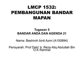 LMCP 1532:
PEMBANGUNAN BANDAR
MAPAN
Tugasan 5
BANDAR ANDA DAN AGENDA 21
Nama: Bashiroh binti Azmi (A150894)
Pensyarah: Prof Dato' Ir. Reza Atiq Abdullah Bin
O.K Rahmat
 