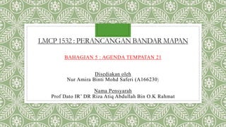 LMCP 1532 : PERANCANGAN BANDAR MAPAN
BAHAGIAN 5 : AGENDA TEMPATAN 21
Disediakan oleh
Nur Amira Binti Mohd Saferi (A166230)
Nama Pensyarah
Prof Dato IR’ DR Riza Atiq Abdullah Bin O.K Rahmat
 