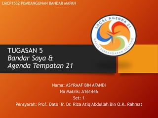 TUGASAN 5
Bandar Saya &
Agenda Tempatan 21
Nama: ASYRAAF BIN AFANDI
No Matrik: A161446
Set: 1
Pensyarah: Prof. Dato’ Ir. Dr. Riza Atiq Abdullah Bin O.K. Rahmat
LMCP1532 PEMBANGUNAN BANDAR MAPAN
 