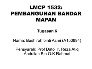 LMCP 1532:
PEMBANGUNAN BANDAR
MAPAN
Tugasan 6
Nama: Bashiroh binti Azmi (A150894)
Pensyarah: Prof Dato' Ir. Reza Atiq
Abdullah Bin O.K Rahmat
 