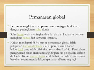 Pemanasan global
• Pemanasan global atau pemanasan sejagat berkaitan
dengan peningkatan suhu dunia.
• Suhu bumi telah meningkat dua darjah dan kadarnya berbeza
mengikut benua dan kawasan tertentu.
• Kajian mendapati 98 % punca pemanasan global ialah
pelepasan karbon dioksida akibat pembakaran bahan
bakar fosil yang telah dilakukan sejak abad ke-18. . Perubahan
penggunaan tanah menyumbang 30 peratus pelepasan karbon
dioksida. Kesan rumah hijau lebih hebat dan iklim dunia akan
berubah secara mendadak, tanpa dapat dibendung lagi.
 