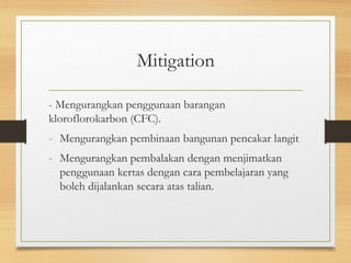 Mitigation
- Mengurangkan penggunaan barangan
kloroflorokarbon (CFC).
- Mengurangkan pembinaan bangunan pencakar langit
- Mengurangkan pembalakan dengan menjimatkan
penggunaan kertas dengan cara pembelajaran yang
boleh dijalankan secara atas talian.
 