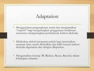 Adaptation
• Menggunakan pengangkutan awam dan mengamalkan
“carpool” bagi mengurangkan penggunaan kenderaan
seterusnya mengurangkan pembebasan karbon dioksida.
• Melakukan aktiviti menanam pokok bagi memastikan
tanaman hijau masih dikekalkan dan lebih banyak karbon
dioksida digunakan dan oksigen dilepaskan.
• Mengamalkan konsep 3R (Reduse, Reuse, Recycle) dalam
kehidupan seharian.
 