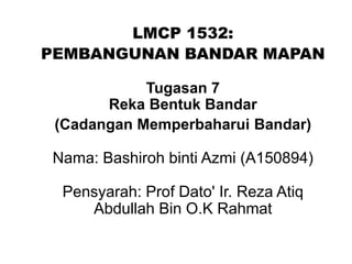 LMCP 1532:
PEMBANGUNAN BANDAR MAPAN
Tugasan 7
Reka Bentuk Bandar
(Cadangan Memperbaharui Bandar)
Nama: Bashiroh binti Azmi (A150894)
Pensyarah: Prof Dato' Ir. Reza Atiq
Abdullah Bin O.K Rahmat
 
