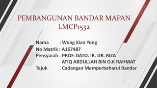 PEMBANGUNAN BANDAR MAPAN
LMCP1532
Nama : Wong Xian Yong
No Matrik : A157487
Pensyarah : PROF. DATO. IR. DR. RIZA
ATIQ ABDULLAH BIN O.K RAHMAT
Tajuk : Cadangan Memperbaharui Bandar
 