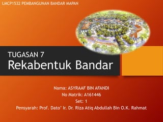 TUGASAN 7
Rekabentuk Bandar
Nama: ASYRAAF BIN AFANDI
No Matrik: A161446
Set: 1
Pensyarah: Prof. Dato’ Ir. Dr. Riza Atiq Abdullah Bin O.K. Rahmat
LMCP1532 PEMBANGUNAN BANDAR MAPAN
 