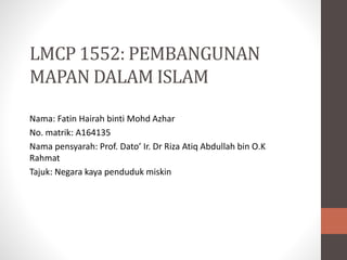 LMCP 1552: PEMBANGUNAN
MAPAN DALAM ISLAM
Nama: Fatin Hairah binti Mohd Azhar
No. matrik: A164135
Nama pensyarah: Prof. Dato’ Ir. Dr Riza Atiq Abdullah bin O.K
Rahmat
Tajuk: Negara kaya penduduk miskin
 