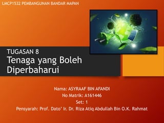 TUGASAN 8
Tenaga yang Boleh
Diperbaharui
Nama: ASYRAAF BIN AFANDI
No Matrik: A161446
Set: 1
Pensyarah: Prof. Dato’ Ir. Dr. Riza Atiq Abdullah Bin O.K. Rahmat
LMCP1532 PEMBANGUNAN BANDAR MAPAN
 