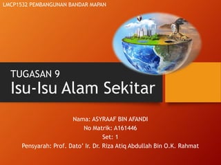 TUGASAN 9
Isu-Isu Alam Sekitar
Nama: ASYRAAF BIN AFANDI
No Matrik: A161446
Set: 1
Pensyarah: Prof. Dato’ Ir. Dr. Riza Atiq Abdullah Bin O.K. Rahmat
LMCP1532 PEMBANGUNAN BANDAR MAPAN
 