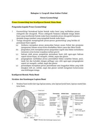 Bahagian A: Geografi Alam Sekitar Fizikal
Sistem Geomorfologi
Proses Geomorfologi dan Konfigurasi Bentuk Muka Bumi
Pengenalan kepada Proses Geomorfologi
1 Geomorfologi bermaksud kajian bentuk muka bumi yang melibatkan proses
endogenik dan eksogenik. Proses endogenik berpunca daripada tenaga dalam
bumi yang membentuk bentuk muka bumi manakala proses eksogenik berpunca
daripada tenaga matahari yang mengubah bentuk muka bumi.
2 Tenaga eksogenik mempengaruhi proses-proses geomorfologi yang berlaku di
permukaan bumi seperti:
(a) luluhawa merupakan proses pemecahan batuan secara fizikal dan pereputan
(penguraian) batuan secara kimia disebabkan faktor cuaca dan faktor biotik
(b) pergerakan jisim merupakan proses pergerakan regolit atau bahan terluluhawa
menuruni cerun kerana wujudnya tarikan graviti
(c) hakisan ialah proses pengukiran permukaan bumi oleh agen-agen hakisan
seperti titisan hujan, air mengalir, ombak, angin dan glasier
(d) pengangkutan melibatkan proses pemindahan bahan (serpihan batuan, pasir,
tanah liat dan kelodak) dengan pelbagai cara oleh agen-agen pengangkutan
seperti air mengalir, ombak, angin dan glasier
(e) pemendapan merupakan proses penimbunan atau longgokan bahan yang telah
diangkut oleh air, ombak, angin dan glasier setelah mengalami kemerosotan
atau kehilangan tenaga.
Konfigurasi Bentuk Muka Bumi
Struktur dan Kandungan Lapisan Bumi
1 Struktur bumi terdiri dari tiga lapisan utama, iaitu lapisan kerak bumi, lapisan mantel dan
teras bumi.
 