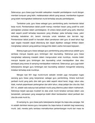 Seterusnya, guru biasa juga haruslah selesaikan masalah pembelajaran murid dengan
memberi tumpuan yang lebih, melaksanakan aktiviti yang sesuai, memberikan tugasan
yang boleh meningkatkan kefahaman murid terhadap sesuatu pembelajaran.

       Tambahan pula, guru biasa sebagai guru pembimbing perlu membentuk tabiat
kerja murid. Pembentukkan tabiat positif mampu memberi kesan yang positif ke arah
peningkatan prestasi dalam pembelajaran. Di antara tabiat positif yang perlu dibentuk
ialah seperti positif terhadap kesukaran yang dihadapi, peka terhadap masa, yakin
terhadap kebolehan diri, berani mencuba untuk kebaikan dan lain-lain lagi.
Pembentukan tabiat positif ini haruslah diberi penekanan oleh guru di awal tahun lagi
agar segala masalah dapat dibendung dan dapat dijadikan sebagai ikhtibar dalam
menghadapi cabaran yang pastinya menguji kita dalam usaha mencapai kejayaan.

       Bidang tugas guru biasa sebagai guru pembimbing yang seterusnya adalah guru
sentiasa merujuk kepada guru bimbingan dan kaunseling. Sekiranya guru biasa
menghadapi sebarang masalah dalam menguruskan anak muridnya, mereka boleh
merujuk kepada guru bimbingan dan kaunseling untuk mendapatkan idea atau
pendapat yang waras di samping mendapatkan maklumat. Seterusnya, guru juga boleh
bekerjasama dengan guru bimbingan dan kaunseling sebelum mengambil sebarang
tindakan terhadap anak muridnya.

       Mengisi kad 001 bagi murid-murid sekolah rendah juga merupakan tugas
seorang guru biasa yang berperanan sebagai guru pembimbing. Antara butir-butir
peribadi murid yang perlu diisi oleh guru ialah seperti rekod berat, tinggi, rabun atau
tidak, markah peperiksaan pertengahan dan akhir tahun, sikap pelajar dan cita-cita. Kad
001 ini, adalah satu-satunya kad peribadi murid yang diterima pakai dalam mahkamah.
Sekiranya terjadi apa-apa musibah ke atas anak murid tersebut semasa dalam usia
bersekolah, pampasan yang sewajarnya boleh diberi berdasarkan rekod peribadi dan
cita-cita anak murid itu.

       Di samping itu, guru biasa perlu bekerjasama dengan ibu bapa atau penjaga. Hal
ini adalah demikian kerana guru merupakan ibu bapa kedua di sekolah bagi seseorang
murid. Jadi, mereka perlu sentiasa memaklumkan perkembangan murid dari masa ke
 