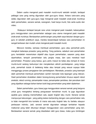 Dalam usaha mengenal pasti masalah murid-murid sekolah rendah, terdapat
pelbagai cara yang sering digunakan oleh guru-guru biasa. Antara cara-cara yang
selalu digunakan oleh guru-guru bagi mengenal pasti masalah anak-anak muridnya
ialah pemerhatian, senarai semak, sosiogram, hasil karya murid, foto serta audio dan
video.

         Walaupun terdapat banyak cara untuk mengenal pasti masalah, kebanyakkan
guru menggunakan cara pemerhatian sebagai cara utama mengenal pasti masalah
anak-anak muridnya. Berdasarkan perbincangan yang telah saya lakukan dengan guru-
guru di sekolah praktikum saya, mereka berpendapat bahawa cara pemerhatian ini
sangat berkesan dan mudah untuk mengenal pasti masalah murid.

         Menurut mereka, semasa membuat pemerhatian, guru atau pemerhati perlu
mengikuti beberapa prosedur yang penting. Yang pertama, sebelum sesi pemerhatian
guru hendaklah menentukan objektif atau tujuan pemerhatian, sasaran yang akan
diperhatikan, tempoh pemerhatian iaitu jangka masa, dan cara merekod hasil
pemerhatian. Prosedur yang kedua, guru perlu masuk ke kelas atau tempat di mana
murid-murid sedang berkumpul dan menjalankan aktiviti pembelajaran. yang ketiga
pula, pemerhati duduk di belakang kelas atau tempat yang sesuai supaya tidak
mengganggu proses pengajaran dan pembelajaran. Manakala, prosedur yang keempat
ialah pemerhati membuat pemerhatian sambil mencatat nota lapangan yang relevan.
Hasil pemerhatian dicatatkan dalam borang-borang pemerhatian khusus seperti rekod
anekdot, rekod running, persampelan masa, persampelan peristiwa, dan penulisan dairi
yang dijadikan sebagai bahan-bahan bukti bagi pemerhatian yang telah dijalankan.

         Selain pemerhatian, guru biasa juga menggunakan senarai semak yang berguna
untuk guru mengetahui tentang penguasaan kemahiran murid. Ia juga digunakan
apabila guru sedang memerhatikan satu aspek tingkah laku murid. Senarai semak
mempunyai kekurangan yang paling ketara berbanding dengan cara pemerhatian iaitu
ia tidak mengambil kira konteks di mana satu-satu tingkah laku itu berlaku ataupun
perbezaan individu. Jadi, senarai semak digunakan sebagai tambahan kepada
maklumat yang telah dikumpul dengan menggunakan cara pemerhatian yang lain.
Berdasarkan senarai semak yang disediakan oleh guru biasa, maka guru bimbingan
 