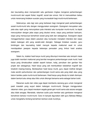 dan kaunseling akan memperoleh satu gambaran ringkas mengenai perkembangan
murid-murid dari aspek fizikal, kognitif, social dan emosi. Hal ini memudahkan beliau
untuk merancang tindakan susulan yang munasabah bagi murid-murid berkenaan.

      Seterusnya, satu lagi cara yang berkesan bagi mengenal pasti perkembangan
sosial murid-murid iaitu dengan menggunakan sosiogram. Sosiogram merupakan satu
peta atau rajah yang menunjukkan pola interaksi satu kumpulan murid-murid. Ia dapat
menunjukkan dengan jelas siapa yang disukai ramai, siapa yang perlukan bantuam,
siapa yang mempunyai kemahiran sosial yang baik dan sebagainya. Sosiogram dapat
menggambarkan siapa dalam pasukan atau kumpulan menjalani interaksi dan siapa
dalam kalangan ahli yang seolah-olah disingkir. Sebagai tindakan susulan, guru
bimbingan dan kaunseling boleh merujuk kepada maklumat awal ini untuk
mendapatkan jawapan kepada beberapa persoalan yang timbul hasil analisis
sosiogram.

      Selain itu, koleksi hasil karya murid yang dikumpul merentasi satu tempoh masa
juga boleh memberi maklumat yang bernilai mengenai perkembangan anak murid. hasil
karya yang dimaksudkan adalah seperti lukisan, kolaj, penulisan dan gambar foto
projek dan sebagainya. Hasil karya yang asli membuktikan kebolehan kognitif dan
kreativiti masing-masing. Berdasarkan hasil karya murid, guru dapat melihat dengan
mata sendiri pertumbuhan dan perkembangan murid sama ada yang telah atau yang
belum berlaku pada murid-murid berkenaan. Hasil karya yang dikutip itu boleh disimpan
dalam bentuk buku skrap atau folio untuk dikongsi bersama serta sebagai bahan bukti.

      Rakaman audio dan video juga dapat membantu seorang guru untuk mengenal
pasti masalah yang wujud dalam kalangan murid-murid. Dengan menggunakan
rakaman video, guru dapat merakam segala gerak-geri murid sama ada secara sengaja
atau tidak sengaja. Manakala, rakaman audio pula member satu gambaran mengenai
kemahiran bertutur murid-murid. Cara ini banyak digunakan oleh guru Bahasa Melayu
untuk mengetahui tentang kemahiran bertutur anak muridnya.
 
