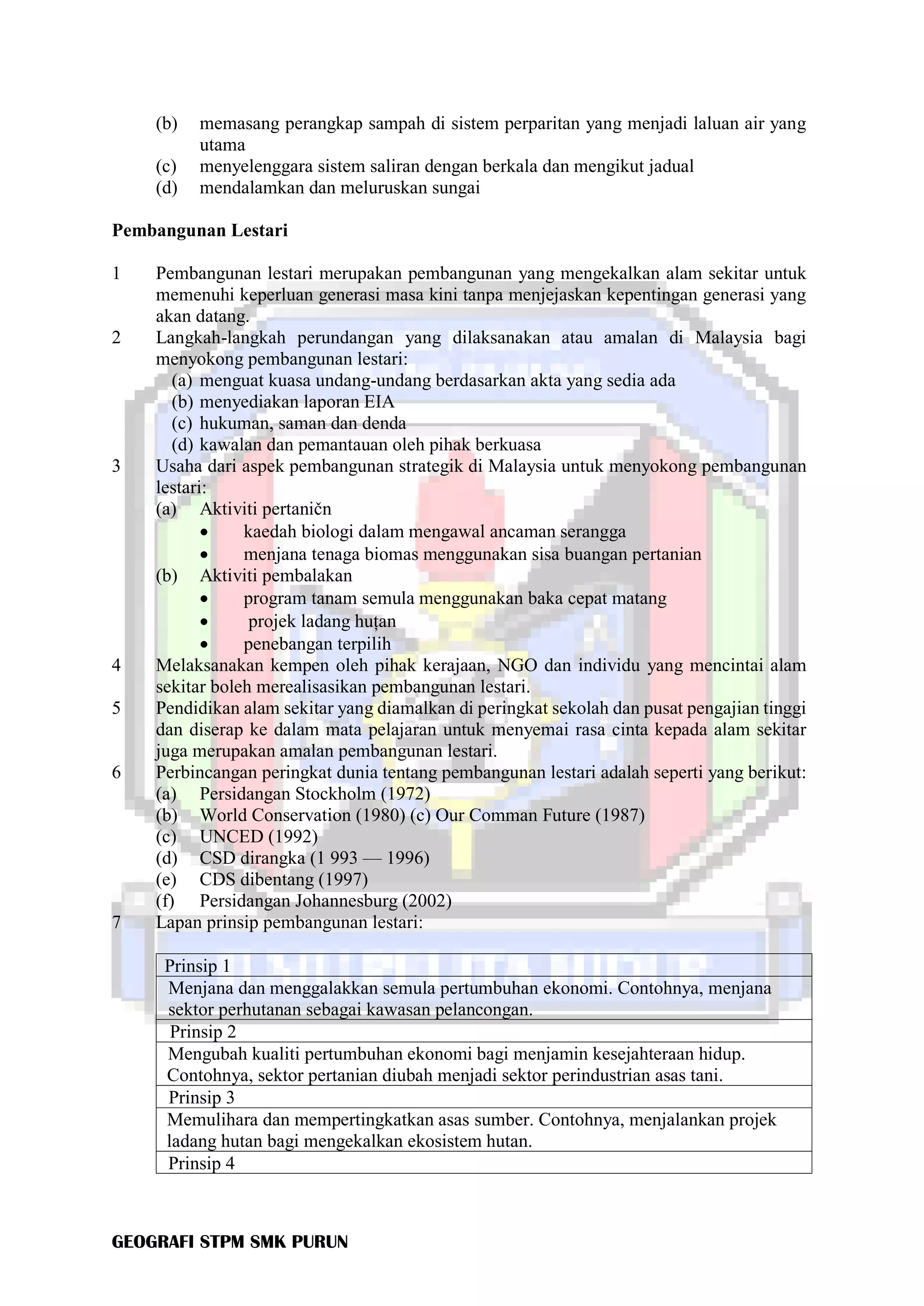GEOGRAFI STPM SMK PURUN
(b) memasang perangkap sampah di sistem perparitan yang menjadi laluan air yang
utama
(c) menyelenggara sistem saliran dengan berkala dan mengikut jadual
(d) mendalamkan dan meluruskan sungai
Pembangunan Lestari
1 Pembangunan lestari merupakan pembangunan yang mengekalkan alam sekitar untuk
memenuhi keperluan generasi masa kini tanpa menjejaskan kepentingan generasi yang
akan datang.
2 Langkah-langkah perundangan yang dilaksanakan atau amalan di Malaysia bagi
menyokong pembangunan lestari:
(a) menguat kuasa undang-undang berdasarkan akta yang sedia ada
(b) menyediakan laporan EIA
(c) hukuman, saman dan denda
(d) kawalan dan pemantauan oleh pihak berkuasa
3 Usaha dari aspek pembangunan strategik di Malaysia untuk menyokong pembangunan
lestari:
(a) Aktiviti pertaničn
• kaedah biologi dalam mengawal ancaman serangga
• menjana tenaga biomas menggunakan sisa buangan pertanian
(b) Aktiviti pembalakan
• program tanam semula menggunakan baka cepat matang
• projek ladang huțan
• penebangan terpilih
4 Melaksanakan kempen oleh pihak kerajaan, NGO dan individu yang mencintai alam
sekitar boleh merealisasikan pembangunan lestari.
5 Pendidikan alam sekitar yang diamalkan di peringkat sekolah dan pusat pengajian tinggi
dan diserap ke dalam mata pelajaran untuk menyemai rasa cinta kepada alam sekitar
juga merupakan amalan pembangunan lestari.
6 Perbincangan peringkat dunia tentang pembangunan lestari adalah seperti yang berikut:
(a) Persidangan Stockholm (1972)
(b) World Conservation (1980) (c) Our Comman Future (1987)
(c) UNCED (1992)
(d) CSD dirangka (1 993 — 1996)
(e) CDS dibentang (1997)
(f) Persidangan Johannesburg (2002)
7 Lapan prinsip pembangunan lestari:
Prinsip 1
Menjana dan menggalakkan semula pertumbuhan ekonomi. Contohnya, menjana
sektor perhutanan sebagai kawasan pelancongan.
Prinsip 2
Mengubah kualiti pertumbuhan ekonomi bagi menjamin kesejahteraan hidup.
Contohnya, sektor pertanian diubah menjadi sektor perindustrian asas tani.
Prinsip 3
Memulihara dan mempertingkatkan asas sumber. Contohnya, menjalankan projek
ladang hutan bagi mengekalkan ekosistem hutan.
Prinsip 4
 