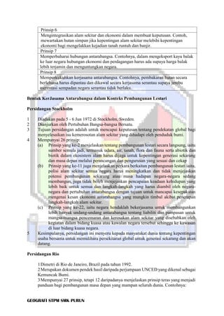 GEOGRAFI STPM SMK PURUN
Prinsip 6
Mengintegrasikan alam sekitar dan ekonomi dalam membuat keputusan. Contoh,
mewartakan hutan simpan jika kepentingan alam sekitar melebihi kepentingan
ekonomi bagi mengelakkan kejadian tanah runtuh dan banjir.
Prinsip 7
Memperbaharui hubungan antarabangsa. Contohnya, dalam mengeksport kayu balak
ke luar negara hubungan ekonomi dan perdagangan harus ada supaya harga balak
lebih terjamin dan menguntungkan negara.
Prinsip 8
Memperkukuhkan kerjasama antarabangsa. Contohnya, pembakaran hutan secara
berleluasa harus dipantau dan dikawal secara kerjasama serantau supaya jerebu
merentasi sempadan negara serantau tidak berlaku.
Bentuk KerJasama Antarabangsa dalam Konteks Pembangunan Lestari
Persidangan Stockholm
1 Diadakan pada 5 - 6 Jun 1972 di Stockholm, Sweden.
2 Dianjurkan oleh Pertubuhan Bangsa-bangsa Bersatu.
3 Tujuan persidangan adalah untuk mencapai keputusan tentang pendekatan global bagi
menyelesaikan isu kemerosotan alam sekitar yang dihadapi oleh penduduk bumi.
4 Mempunyai 26 prinsip:
(a) Prinsip yang ke-2 menjelaskan tentang pembangunan lestari secara langsung, iaitu
sumber semula jadi, termasuk udara, air, tanah, flora dan fauna serta abiotik dan
biotik dalam ekosistem alam harus dijaga untuk kepentingan generasi sekarang
dan masa depan melalui perancangan dan pengurusan yang sesuai dan cekap
(b) Prinsip yang ke-11 juga menjelaskan perkara berkaitan pembangunan lestari iaitu,
polisi alam sekitar semua negara harus meningkatkan dan tidak menjejaskan
potensi pembangunan sekarang atau masa hadapan negara-negara sedang
membangun, juga tidak boleh menjejaskan pencapaian keadaan kehidupan yang
lebih baik untuk semua dan langkah-langkah yang harus diambil oleh negara-
negara dan pertubuhan antarabangsa dengan tujuan untuk mancapai kesepakatan
mengenai kesan ekonomi antarabangsa yang mungkin timbul akibat penerapan
langkah-langkah alam sekitar.
(c) Prinsip yang ke-22, iaitu negara hendaklah bekerjasama untuk membangunkan
lebih banyak undang-undang antarabangsa tentang liabiliti dan pampasan untuk
mangsa-mangsa pencemaran dan kerosakan alam sekitar yang disebabkan oleh
kegiatan dalam bidang kuasa atau kawalan negara tersebut sehingga ke kawasan
di luar bidang kuasa negara.
5 Kesimpulanya, persidangan ini menyeru kepada masyarakat dunia tentang kepentingan
usaha bersama untuk memulihara persekitaran global untuk generasi sekarang dan akan
datang.
Persidangan Rio
1Dimetri di Rio de Janeiro, Brazil pada tahun 1992.
2Merupakan dokumen pendek hasil daripada perjumpaan UNCED yang dikenal sebagai
Kemuncak Bumi.
3Mempunyai 27 prinsip, tetapi 12 daripadanya menjelaskan prinsip teras yang menjadi
panduan bagi pembangunan masa depan yang mampan seluruh dunia. Contohnya:
 