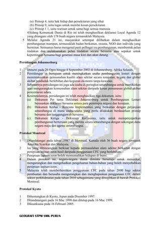 GEOGRAFI STPM SMK PURUN
(a) Prinsip 4, iaitu hak hidup dan persekitaran yang sihat
(b) Prinsip 9, iaitu tugas untuk menilai kesan persekitaran
(c) Prinsip 1 1, iaitu warisan untuk sama bagi semua manusia
4Sidang Kemuncak Dunia di Rio ini telah menghasilkan deklarasi Local Agenda 12
yang ditangani oleh 178 buah negara termasuklah Malaysia.
5 Melalui Agenda 21 ini, masyarakat setempat dilibatkan dalam menghasilkan
pembangunan mampan, termasuklah badan berkanun, swasta, NGO dan individu yang
berminat. Semuanya harus mengenal pasti pelbagai isu pembangunan, membentuk pelan
tindakan dan melaksanakan pelan tindakan secara bersama atau sepakat untuk
kepentingan bersama bagi generasi masa kini dan akan datang.
Persidangan Johannesburg
1 Dimetri pada 26 Ogos hingga 4 September 2002 di Johannesburg, Afrika Selatan.
2 Persidangan in bertujuan untuk meningkatkan usaha pembangunan lestari dengan
meminimumkan pemusnahan kualiti alam sekitar secara tempatan, negara dan global
akibat penduduk berlebihan dan kegiatan ekonomi tanpa kawalan.
3 Sebenarnya persidangan ini juga ada usaha di peringkat antarabangsa untuk memikirkan
atau mengurangkan kemusnahan alam sekitar daripada kesan pemanasan global akibat
pencemaran udara.
4 Kesimpulannya, persidangan ini telah menghasilkan tiga dokumen, iaitu:
(a) Dokumen Per tama Deklarasi Johannesburg untuk Pembangunan Lestari
berasaskan deklarasi bersama antara para pemimpin negara dan kerajaan.
(b) Dokumen Kedua - Rencana Implementasi yang berkaitan dengan perjanjian
antarabangsa di mana usaha-usaha yang perlu dilakukan berdasarkan prinsip
bersama dan tanggungjawab bersama.
(c) Dokumen Ketiga - Dokumen Kerjasama, iaitu untuk mempercepatkan
pembangunan berterusan yang merata secara antarabangsa dengan sokongan dana
negara maju dan agensi antarabangsa.
Protokol Montreal
1 Ditandatangai pada tahun ,1987 di Montreal, Kanada oleh 36 buah negara termasuk
Amerika Syarikat dan Malaysia.
2 lsu yang dibincangkan berkisar kepada permasalahan alam sekitar berkaitan dengan
penipisan lapisan ozon hasil daripada penggunaan CFC yang berlebihan.
3 Penipisan lapisan ozon boleh memusnahkan hidupan di bumi.
4 Dalam protokol ini, negara-negara dunia diminta bersetuju untuk menyekat,
mengurangkan dan mengehadkan pengeluaran bahan-bahan yang boleh menyebabkan
penipisan lapisan ozon.
5 Malaysia telah memberhentikan penggunaan CFC pada tahun 2000 bagi sektor
pembuatan dan berusaha mengurangkan dan menghapuskan penggunaan CFC dalam
sektor perkhidmatan pada tahun 2010 sebagaimana yang diwajibkan di bawah Protokol
Montreal.
Protokol Kyoto
1 Dibentangkan di Kyoto, Jepun pada Disember 1997.
2 Ditandatangani pada 16 Mac 1998 dan ditutup pada 16 Mac 1999.
3 Dikuatkuasa pada 16 Februari 2005.
 