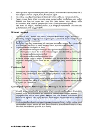 GEOGRAFI STPM SMK PURUN
4 Beberapa buah negara telah menguna pakai protokol ini termasuklah Malaysia selain 25
buah negara kesatuan Eropah, Rusia, China dan Jepun.
5 Isu penting yang diperbincangkan di dalam protol ini adalah isu pemanasan global.
6 Negara-negara dunia telah bersetuju untuk mengurangkan pembebasan gas karbon
dioksida dan lima gas rumah kaca yang lain, iaitu metana, nitrus oksida, sulfur
heksafluorida, CFC dan PFC yang menjadi punca utama pemanasan global.
7 Jika protol ini berjaya, menjelang tahun 2025 berupaya menurunkan kenaikan suhu
global antara 0.020
C hingga 0.280
C.
Deklarasi Langkawi
1. Diistiharkan pada Oktober 1989 semasa Mesyuarat Ketua-ketua Negara Komanwel.
2 Berhubung dengan tanggungjawab negaranegara Komanwel dalam mengawal dan
mengatasi masalah pencemaran.
3 Tambahan pula isu pencemaran ini merentas sempadan negara dan memerlukan
penglibatan secara global termasuklah penglibatan negaranegara Komanwel.
4 Empat tindakan telah digariskan, iaitu:
(a) penubuhan tabung antarabangsa untuk pemeliharaan alam sekitar
(b)pengurusan hutan dan aktiviti pertanian negara maju dan sedang membangun
(c) mengurangkan pencemaran laut
(d)mengurangkan masalah penipisan ozon
5 Malaysia sebagai anggota negara Komanwel turut bersama dalam perjuangan dan
kerjasama mengatasi isu-isu alam sekitar, terutamanya yang membabitkan negara
anggota.
Persidangan Bali
1. Persidangan ini berlangsung pada 3 hingga 14 Disember 2007 di Bali, Indonesia.
2 Perkara yang dibincangkan berkaitan dengan perubahan iklim dunia yang semakin
serius.
3 Dalam persidangan ini, negara maju berjanji akan membantu dana dan teknologi jika
berlaku bencana alam sekitar di negara sedang membangun dan berusaha mengurangkan
pelepasan gas rumah hijau.
Kepentingan Kerjasama Antarabangsa untuk Menangani Isu Alam Sekitar
1 Masalah kemerosotan kualiti alam sekitar telah menjadi masalah global. Contohnya,
masalah jerebu dan pencemaran laut merupakan masalah negara-negara serantau.
2 Penjagaan alam sekitar secara global. Dengan kata lain, masalah alam sekitar perlu
dikawal dan dipantau serta dijaga bersama antara negara-negara tanpa batas sempadan
politik.
3 Meningkatkan kesedaran tentang pentingya pembangunan lestari. Hal ini penting untuk
mengekalkan sumber semula jadi agar dapat digunakan sepenuhnya oleh generasi kini
dan dapat diwarisi untuk generasi akan datang.
 