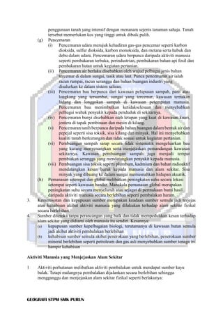 GEOGRAFI STPM SMK PURUN
penggunaan tanah yang intensif dengan menanam sejenis tanaman sahaja. Tanah
tersebut memerlukan kos yang tinggi untuk dibaik pulih.
(g) Pencemaran
(i) Pencemaran udara merujuk kehadiran gas-gas pencemar seperti karbon
dioksida, sulfur dioksida, karbon monoksida, dan metana serta habuk dan
debu dalam udara. Pencemaran udara berpunca daripada aktiviti manusia
seperti pembakaran terbuka, perindustrian, pembakaran bahan api fosil dan
pembakaran hutan untuk kegiatan pertanian.
(ii) Pencemaran air berlaku disebabkan oleh wujud pelbagai jenis bahan
tercemar di dalam sungai, tasik atau laut. Punca pencemaran air ialah
racun rumpai, racun serangga dan bahan buangan industri yang
disalurkan ke dalam sistem saliran.
(iii) Pencemaran bau berpunca dari kawasan pelupusan sampah, parit atau
longkang yang tersumbat, sungai yang tercemar, kawasan ternakan
ladang dan longgokan sampah di kawasan petempatan manusia.
Pencemaran bau menimbulkan ketidakselesaan dan menyebabkan
pelbagai wabak penyakit kepada penduduk di sekitarnya.
(iv) Pencemaran bunyi disebabkan oleh letupan yang kuat di kawasan kuari,
jentera di tapak pembinaan dan mesin di kilang.
(v) Pencemaran tanih berpunca daripada bahan buangan dalam bentuk air dan
pepejal seperti sisa toksik, sisa kilang dan minyak. Hal ini menyebabkan
kualiti tanah berkurangan dan tidak sesuai untuk kegiatan pertanian.
(vi) Pembuangan sampah sarap secara tidak sistematik mengeluarkan bau
yang kurang menyenangkan serta menjejaskan pemandangan kawasan
sekitarnya. Kawasan pembuangan sampah juga menjadi tempat
pembiakan serangga yang mendatangkan penyakit kepada manusia.
(vii) Pembuangan sisa toksik seperti plumbum, kadmium dan bahan radioaktif
mendatangkan kesan buruk kepada manusia dan alam sekitar. Sisa
minyak yang dibuang ke dalam sungai memusnahkan hidupan akuatik.
(h) Pemanasan setempat dan global melibatkan peningkatan suhu secara lokasi
śetempat seperti kawasan bandar. Manakala pemanasan global merupakan
peningkatan suhu secara menyeluruh atau sejagat di permukaan bumi hasil
daripada aktiviti manusia secara berlebihan seperti pembalakan haram.
3. Kemerosotan dan kepupusan sumber merupakan keadaan sumber semula jadi terjejas
atau kehabisan akibat aktiviti manusia yang dilakukan terhadap alam sekitar fizikal
secara berlebihan.
4. Sumber diteroka tanpa perancangan yang baik dan tidak mempedulikan kesan terhadap
alam sekitar yang didiami oleh manusia itu sendiri. Kesannya:
(a) kepupusan sumber kepelbagaian biologi, terutamanya di kawasan hutan semula
jadi akibat aktiviti pembalakan berlebihan
(b) kehabisan sumber semula akibat penerokaan yang berlebihan, penerokaan sumber
mineral berlebihan seperti petroleum dan gas asli menyebabkan sumber tenaga ini
hampir kehabisan
Aktiviti Manusia yang Menjejaskan Alam Sekitar
1 Aktiviti perhutanan melibatkan aktiviti pembalakan untuk mendapat sumber kayu
balak. Tetapi malangnya pembalakan dijalankan secara berlebihan sehingga
mengganggu dan menjejaskan alam sekitar fizikal seperti berlakunya:
 