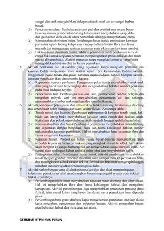GEOGRAFI STPM SMK PURUN
sungai dan tasik menyebabkan hidupan akuatik mati dan air sungai berbau
busuk.
(b) Pencemaran udara. Pembakaran jerami padi dan pembakaran secara besar-
besaran semasa pembersihan ladang kelapa sawit menyebabkan asap, debu
dan gas karbon dioksida di udara bertambah sehingga menyebabkan jerebu.
(c) Kemusnahan ekosistem hutan. Penebangan hutan untuk pembukaan kawasan
pertanian seperti ladang kelapa sawit menyebabkan habitat flora dan fauna
musnah dan mengganggu rantaian makanan serta ekosistem kawasan tersebut.
(d) Hakisan tanah dan tanah runtuh. Aktiviti penarahan untuk pembinaan teres di
cerun bukit untuk kegiatan pertanian mempercepatkan proses hakisan dan tanah
runtuh di cerun bukit. Aktiviti pertanian tanpa mengikut kontur di cerun bukit
menggalakkan hakisan oleh air larian permukaan.
5. Aktiviti perikanan dan akuakultur yang dijalankan tanpa mengikut peraturan dan
kawalan boleh menjejaskan alam sekitar seperti: (a) Kemusnahan habitat akuatik.
Penggunaan pukat tunda dan pukat harimau memusnahkan habitat hidupan akuatik,
kawasan pembiakan ikan dan terumbu karang.
(a) Kepupusan sumber perikanan. Penggunaan pukat tunda menyebabkan anak-anak
ikan yang kecil turut terperangkap dan mengakibatkan bekalan sumber perikanan
pada masa hadapan terjejas.
(b) Pencemaran laut. Pembuangan sisa-sisa ikan, pembersihan bot-bot nelayan dan
tumpahan minyak dari bot menyebabkan pencemaran air laut sehingga
memusnahkan sumber makanan ikan dan terumbu karang.
6. Aktiviti pembinaan petempatan dan infrastruktur tidak terancang, terutamanya di lereng
atau cerun bukit boleh menjejaskan alam sekitar fizikal. Antaranya ialah:
(a) Tanah runtuh dan hakisan. Pembinaan petempatan di kawasan tanah tinggi, kaki
bukit dan lereng bukit menyebabkan kejadian tanah runtuh dan hakisan tanah.
Ketiadaan akar pokok menyebabkan tanah menjadi longgar apabila hujan lebat.
(b) Kemusnahan flora dan fauna. Pembinaan petempatan menyebabkan hutan ditebang
dan digantikan dengan bangunan. Flora dan fauna kehilangan habitat, sumber
makanan dan kawasan pembiakan. Hal ini menyebabkan lama-kelamaan flora dan
fauna mengalami kepupusan.
(c) Kejadian banjir. Penerokaan hutan secara besar-besaran menyebabkan tanah
terdedah kepada air larian permukaan yang menghakis tanah tersebut. Air hakisan
akan mengalir ke sungai berhampiran dan menyebabkan sungai menjadi cetek. Air
sungai akan melimpah keluar apabila hujan lebat dan menyebabkan banjir.
(d) Peningkatan suhu. Penebangan hutan untuk aktiviti pembinaan menyebabkan
tanah menjadi gondol. Pancaran matahari akan sampai terus ke permukaan bumi
dan meningkatkan suhu kawasan sekitar. Permukaan bersimen menyerap bahangan
matahari dan mewujudkan fenomena pulau haba.
7 Aktiviti perlombongan yang dijalankan tanpa kawalan dan tidak mementingakan
kelestarian persekitaran telah mendatangkan kesan yang negatif kepada alam sekitar
fizikal. Contohnya:
(a) Perlombongan bijih timah menyebabkan kawasan hutan ditebang dan dibersihkan.
Hal ini menyebabkan flora dan fauna kehilangan habitat dan mengalami
kepupusan. Aktiviti perlombongan juga menyebabkan perubahan pandang darat
fizikal, iaitu wujud kolam yang besar dan dalam serta permukaan bumi dipenuhi
pasir.
(b) Perlombongan batu granit dan batu kapur menyebabkan perubahan landskap akibat
kerja penarahan, pemotongan dan peletupan batuan. Aktiviti pemecahan batuan
membebaskan habuk dan mencemarkan udara.
 