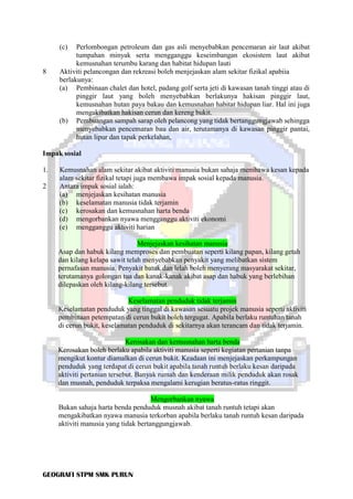 GEOGRAFI STPM SMK PURUN
(c) Perlombongan petroleum dan gas asli menyebabkan pencemaran air laut akibat
tumpahan minyak serta mengganggu keseimbangan ekosistem laut akibat
kemusnahan terumbu karang dan habitat hidupan lauti
8 Aktiviti pelancongan dan rekreasi boleh menjejaskan alam sekitar fizikal apabiia
berlakunya:
(a) Pembinaan chalet dan hotel, padang golf serta jeti di kawasan tanah tinggi atau di
pinggir laut yang boleh menyebabkan berlakunya hakisan pinggir laut,
kemusnahan hutan paya bakau dan kemusnahan habitat hidupan liar. Hal ini juga
mengakibatkan hakisan cerun dan kereng bukit.
(b) Pembuangan sampah sarap oleh pelancong yang tidak bertanggungjawab sehingga
menyebabkan pencemaran bau dan air, terutamanya di kawasan pinggir pantai,
hutan lipur dan tapak perkelahan,
Impak sosial
1. Kemusnahan alam sekitar akibat aktiviti manusia bukan sahaja membawa kesan kepada
alam sekitar fizikal tetapi juga membawa impak sosial kepada manusia.
2 Antara impak sosial ialah:
(a) menjejaskan kesihatan manusia
(b) keselamatan manusia tidak terjamin
(c) kerosakan dan kemusnahan harta benda
(d) mengorbankan nyawa mengganggu aktiviti ekonomi
(e) mengganggu aktiviti harian
Menjejaskan kesihatan manusia
Asap dan habuk kilang memproses dan pembuatan seperti kilang papan, kilang getah
dan kilang kelapa sawit telah menyebabkan penyakit yang melibatkan sistem
pernafasan manusia. Penyakit batuk dan lelah boleh menyerang masyarakat sekitar,
terutamanya golongan tua dan kanak-kanak akibat asap dan habuk yang berlebihan
dilepaskan oleh kilang-kilang tersebut.
Keselamatan penduduk tidak terjamin
Keselamatan penduduk yang tinggal di kawasan sesuatu projek manusia seperti aktiviti
pembinaan petempatan di cerun bukit boleh tergugat. Apabila berlaku runtuhan tanah
di cerun bukit, keselamatan penduduk di sekitarnya akan terancam dan tidak terjamin.
Kerosakan dan kemusnahan harta benda
Kerosakan boleh berlaku apabila aktiviti manusia seperti kegiatan pertanian tanpa
mengikut kontur diamalkan di cerun bukit. Keadaan ini menjejaskan perkampungan
penduduk yang terdapat di cerun bukit apabila tanah runtuh berlaku kesan daripada
aktiviti pertanian tersebut. Banyak rumah dan kenderaan milik penduduk akan rosak
dan musnah, penduduk terpaksa mengalami kerugian beratus-ratus ringgit.
Mengorbankan nyawa
Bukan sahaja harta benda penduduk musnah akibat tanah runtuh tetapi akan
mengakibatkan nyawa manusia terkorban apabila berlaku tanah runtuh kesan daripada
aktiviti manusia yang tidak bertanggungjawab.
 