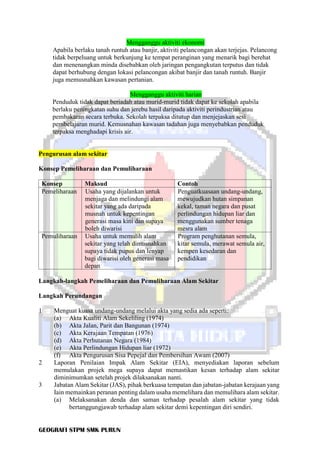 GEOGRAFI STPM SMK PURUN
Mengganggu aktiviti ekonomi
Apabila berlaku tanah runtuh atau banjir, aktiviti pelancongan akan terjejas. Pelancong
tidak berpeluang untuk berkunjung ke tempat peranginan yang menarik bagi berehat
dan menenangkan minda disebabkan oleh jaringan pengangkutan terputus dan tidak
dapat berhubung dengan lokasi pelancongan akibat banjir dan tanah runtuh. Banjir
juga memusnahkan kawasan pertanian.
Mengganggu aktiviti harian
Penduduk tidak dapat beriadah atau murid-murid tidak dapat ke sekolah apabila
berlaku peningkatan suhu dan jerebu hasil daripada aktiviti perindustrian atau
pembakaran secara terbuka. Sekolah terpaksa ditutup dan menjejaskan sesi
pembelajaran murid. Kemusnahan kawasan tadahan juga menyebabkan penduduk
terpaksa menghadapi krisis air.
Pengurusan alam sekitar
Konsep Pemeliharaan dan Pemuliharaan
Konsep Maksud Contoh
Pemeliharaan Usaha yang dijalankan untuk
menjaga dan melindungi alam
sekitar yang ada daripada
musnah untuk kepentingan
generasi masa kini dan supaya
boleh diwarisi
Penguatkuasaan undang-undang,
mewujudkan hutan simpanan
kekal, taman negara dan pusat
perlindungan hidupan liar dan
menggunakan sumber tenaga
mesra alam
Pemuliharaan Usaha untuk memulih alam
sekitar yang telah dimusnahkan
supaya tidak pupus dan lenyap
bagi diwarisi oleh generasi masa
depan
Program penghutanan semula,
kitar semula, merawat semula air,
kempen kesedaran dan
pendidikan
Langkah-langkah Pemeliharaan dan Pemuliharaan Alam Sekitar
Langkah Perundangan
1 Menguat kuasa undang-undang melalui akta yang sedia ada seperti:
(a) Akta Kualiti Alam Sekeliling (1974)
(b) Akta Jalan, Parit dan Bangunan (1974)
(c) Akta Kerajaan Tempatan (1976)
(d) Akta Perhutanan Negara (1984)
(e) Akta Perlindungan Hidupan liar (1972)
(f) Akta Pengurusan Sisa Pepejal dan Pembersihan Awam (2007)
2 Laporan Penilaian Impak Alam Sekitar (EIA), menyediakan laporan sebelum
memulakan projek mega supaya dapat memastikan kesan terhadap alam sekitar
diminimumkan setelah projek dilaksanakan nanti.
3 Jabatan Alam Sekitar (JAS), pihak berkuasa tempatan dan jabatan-jabatan kerajaan yang
Iain memainkan peranan penting dalam usaha memelihara dan memulihara alam sekitar.
(a) Melaksanakan denda dan saman terhadap pesalah alam sekitar yang tidak
bertanggungjawab terhadap alam sekitar demi kepentingan diri sendiri.
 