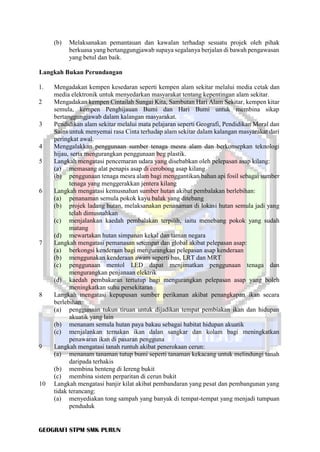 GEOGRAFI STPM SMK PURUN
(b) Melaksanakan pemantauan dan kawalan terhadap sesuatu projek oleh pihak
berkuasa yang bertanggungjawab supaya segalanya berjalan di bawah pengawasan
yang betul dan baik.
Langkah Bukan Perundangan
1. Mengadakan kempen kesedaran seperti kempen alam sekitar melalui media cetak dan
media elektronik untuk menyedarkan masyarakat tentang kepentingan alam sekitar.
2 Mengadakan kempen Cintailah Sungai Kita, Sambutan Hari Alam Sekitar, kempen kitar
semula, kempen Penghijauan Bumi dan Hari Bumi untuk membina sikap
bertanggungjawab dalam kalangan masyarakat.
3 Pendidikan alam sekitar melalui mata pelajaran seperti Geografi, Pendidikan Moral dan
Sains untuk menyemai rasa Cinta terhadap alam sekitar dalam kalangan masyarakat dari
peringkat awal.
4 Menggalakkan penggunaan sumber tenaga mesra alam dan berkonsepkan teknologi
hijau, serta mengurangkan penggunaan beg plastik.
5 Langkah mengatasi pencemaran udara yang disebabkan oleh pelepasan asap kilang:
(a) memasang alat penapis asap di cerobong asap kilang
(b) penggunaan tenaga mesra alam bagi menggantikan bahan api fosil sebagai sumber
tenaga yang menggerakkan jentera kilang
6 Langkah mengatasi kemusnahan sumber hutan akibat pembalakan berlebihan:
(a) penanaman semula pokok kayu balak yang ditebang
(b) projek ladang hutan, melaksanakan penanaman di lokasi hutan semula jadi yang
telah dimusnahkan
(c) menjalankan kaedah pembalakan terpilih, iaitu menebang pokok yang sudah
matang
(d) mewartakan hutan simpanan kekal dan taman negara
7 Langkah mengatasi pemanasan setempat dan global akibat pelepasan asap:
(a) berkongsi kenderaan bagi mengurangkan pelepasan asap kenderaan
(b) menggunakan kenderaan awam seperti bas, LRT dan MRT
(c) penggunaan mentol LED dapat menjimatkan penggunaan tenaga dan
mengurangkan penjanaan elektrik
(d) kaedah pembakaran tertutup bagi mengurangkan pelepasan asap yang boleh
meningkatkan suhu persekitaran
8 Langkah mengatasi kepupusan sumber perikanan akibat penangkapan ikan secara
berlebihan:
(a) penggunaan tukun tiruan untuk dijadikan tempat pembiakan ikan dan hidupan
akuatik yang lain
(b) menanam semula hutan paya bakau sebagai habitat hidupan akuatik
(c) menjalankan ternakan ikan dalan sangkar dan kolam bagi meningkatkan
penawaran ikan di pasaran pengguna
9 Langkah mengatasi tanah runtuh akibat penerokaan cerun:
(a) menanam tanaman tutup bumi seperti tanaman kekacang untuk melindungi tanah
daripada terhakis
(b) membina benteng di Iereng bukit
(c) membina sistem perparitan di cerun bukit
10 Langkah mengatasi banjir kilat akibat pembandaran yang pesat dan pembangunan yang
tidak terancang:
(a) menyediakan tong sampah yang banyak di tempat-tempat yang menjadi tumpuan
penduduk
 