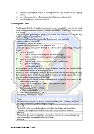 GEOGRAFI STPM SMK PURUN
(b) memasang perangkap sampah di sistem perparitan yang menjadi laluan air yang
utama
(c) menyelenggara sistem saliran dengan berkala dan mengikut jadual
(d) mendalamkan dan meluruskan sungai
Pembangunan Lestari
1 Pembangunan lestari merupakan pembangunan yang mengekalkan alam sekitar untuk
memenuhi keperluan generasi masa kini tanpa menjejaskan kepentingan generasi yang
akan datang.
2 Langkah-langkah perundangan yang dilaksanakan atau amalan di Malaysia bagi
menyokong pembangunan lestari:
(a) menguat kuasa undang-undang berdasarkan akta yang sedia ada
(b) menyediakan laporan EIA
(c) hukuman, saman dan denda
(d) kawalan dan pemantauan oleh pihak berkuasa
3 Usaha dari aspek pembangunan strategik di Malaysia untuk menyokong pembangunan
lestari:
(a) Aktiviti pertaničn
• kaedah biologi dalam mengawal ancaman serangga
• menjana tenaga biomas menggunakan sisa buangan pertanian
(b) Aktiviti pembalakan
• program tanam semula menggunakan baka cepat matang
• projek ladang huțan
• penebangan terpilih
4 Melaksanakan kempen oleh pihak kerajaan, NGO dan individu yang mencintai alam
sekitar boleh merealisasikan pembangunan lestari.
5 Pendidikan alam sekitar yang diamalkan di peringkat sekolah dan pusat pengajian tinggi
dan diserap ke dalam mata pelajaran untuk menyemai rasa cinta kepada alam sekitar
juga merupakan amalan pembangunan lestari.
6 Perbincangan peringkat dunia tentang pembangunan lestari adalah seperti yang berikut:
(a) Persidangan Stockholm (1972)
(b) World Conservation (1980) (c) Our Comman Future (1987)
(c) UNCED (1992)
(d) CSD dirangka (1 993 — 1996)
(e) CDS dibentang (1997)
(f) Persidangan Johannesburg (2002)
7 Lapan prinsip pembangunan lestari:
Prinsip 1
Menjana dan menggalakkan semula pertumbuhan ekonomi. Contohnya, menjana
sektor perhutanan sebagai kawasan pelancongan.
Prinsip 2
Mengubah kualiti pertumbuhan ekonomi bagi menjamin kesejahteraan hidup.
Contohnya, sektor pertanian diubah menjadi sektor perindustrian asas tani.
Prinsip 3
Memulihara dan mempertingkatkan asas sumber. Contohnya, menjalankan projek
ladang hutan bagi mengekalkan ekosistem hutan.
Prinsip 4
 