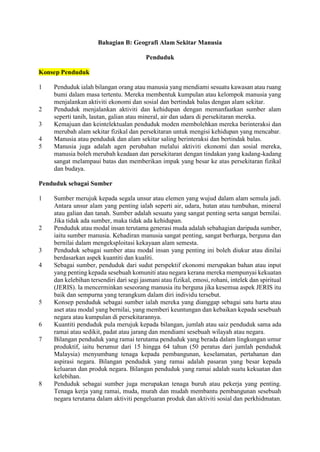 Bahagian B: Geografi Alam Sekitar Manusia
Penduduk
Konsep Penduduk
1 Penduduk ialah bilangan orang atau manusia yang mendiami sesuatu kawasan atau ruang
bumi dalam masa tertentu. Mereka membentuk kumpulan atau kelompok manusia yang
menjalankan aktiviti ekonomi dan sosial dan bertindak balas dengan alam sekitar.
2 Penduduk menjalankan aktiviti dan kehidupan dengan memanfaatkan sumber alam
seperti tanih, lautan, galian atau mineral, air dan udara di persekitaran mereka.
3 Kemajuan dan keintelektualan penduduk moden membolehkan mereka berinteraksi dan
merubah alam sekitar fizikal dan persekitaran untuk mengisi kehidupan yang mencabar.
4 Manusia atau penduduk dan alam sekitar saling berinteraksi dan bertindak balas.
5 Manusia juga adalah agen perubahan melalui aktiviti ekonomi dan sosial mereka,
manusia boleh merubah keadaan dan persekitaran dengan tindakan yang kadang-kadang
sangat melampaui batas dan memberikan impak yang besar ke atas persekitaran fizikal
dan budaya.
Penduduk sebagai Sumber
1 Sumber merujuk kepada segala unsur atau elemen yang wujud dalam alam semula jadi.
Antara unsur alam yang penting ialah seperti air, udara, hutan atau tumbuhan, mineral
atau galian dan tanah. Sumber adalah sesuatu yang sangat penting serta sangat bernilai.
Jika tidak ada sumber, maka tidak ada kehidupan.
2 Penduduk atau modal insan terutama generasi muda adalah sebahagian daripada sumber,
iaitu sumber manusia. Kehadiran manusia sangat penting, sangat berharga, berguna dan
bernilai dalam mengeksploitasi kekayaan alam semesta.
3 Penduduk sebagai sumber atau modal insan yang penting ini boleh diukur atau dinilai
berdasarkan aspek kuantiti dan kualiti.
4 Sebagai sumber, penduduk dari sudut perspektif ekonomi merupakan bahan atau input
yang penting kepada sesebuah komuniti atau negara kerana mereka mempunyai kekuatan
dan kelebihan tersendiri dari segi jasmani atau fizikal, emosi, rohani, intelek dan spiritual
(JERIS). la mencerminkan seseorang manusia itu berguna jika kesemua aspek JERIS itu
baik dan sempurna yang terangkum dalam diri individu tersebut.
5 Konsep penduduk sebagai sumber ialah mereka yang dianggap sebagai satu harta atau
aset atau modal yang bernilai, yang memberi keuntungan dan kebaikan kepada sesebuah
negara atau kumpulan di persekitarannya.
6 Kuantiti penduduk pula merujuk kepada bilangan, jumlah atau saiz penduduk sama ada
ramai atau sedikit, padat atau jarang dan mendiami sesebuah wilayah atau negara.
7 Bilangan penduduk yang ramai terutama penduduk yang berada dalam lingkungan umur
produktif, iaitu berumur dari 15 hingga 64 tahun (50 peratus dari jumlah penduduk
Malaysia) menyumbang tenaga kepada pembangunan, keselamatan, pertahanan dan
aspirasi negara. Bilangan penduduk yang ramai adalah pasaran yang besar kepada
keluaran dan produk negara. Bilangan penduduk yang ramai adalah suatu kekuatan dan
kelebihan.
8 Penduduk sebagai sumber juga merupakan tenaga buruh atau pekerja yang penting.
Tenaga kerja yang ramai, muda, murah dan mudah membantu pembangunan sesebuah
negara terutama dalam aktiviti pengeluaran produk dan aktiviti sosial dan perkhidmatan.
 