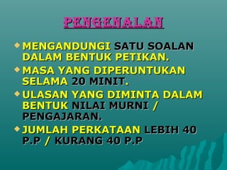 PENGENALAN
? MENGANDUNGI   SATU SOALAN
  DALAM BENTUK PETIKAN.
? MASA YANG DIPERUNTUKAN
  SELAMA 20 MINIT.
? ULASAN YANG DIMINTA DALAM
  BENTUK NILAI MURNI /
  PENGAJARAN.
? JUMLAH PERKATAAN LEBIH 40
  P.P / KURANG 40 P.P
 