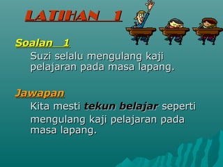 LATIHAN          1
Soalan 1
  Suzi selalu mengulang kaji
  pelajaran pada masa lapang.

Jawapan
  Kita mesti tekun belajar seperti
  mengulang kaji pelajaran pada
  masa lapang.
 