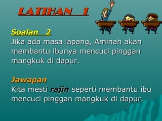 LATIHAN          1
Soalan 2
Jika ada masa lapang, Aminah akan
membantu ibunya mencuci pinggan
mangkuk di dapur.

Jawapan
Kita mesti rajin seperti membantu ibu
mencuci pinggan mangkuk di dapur.
 
