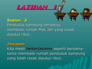LATIHAN           1

Soalan 3
Penduduk kampung bersetuju
membaiki rumah Mek Jah yang rosak
dipukul ribut.

Jawapan
Kita mesti bekerjasama seperti bersama-
sama membaiki rumah penduduk kampung
yang telah rosak dipukul ribut.
 